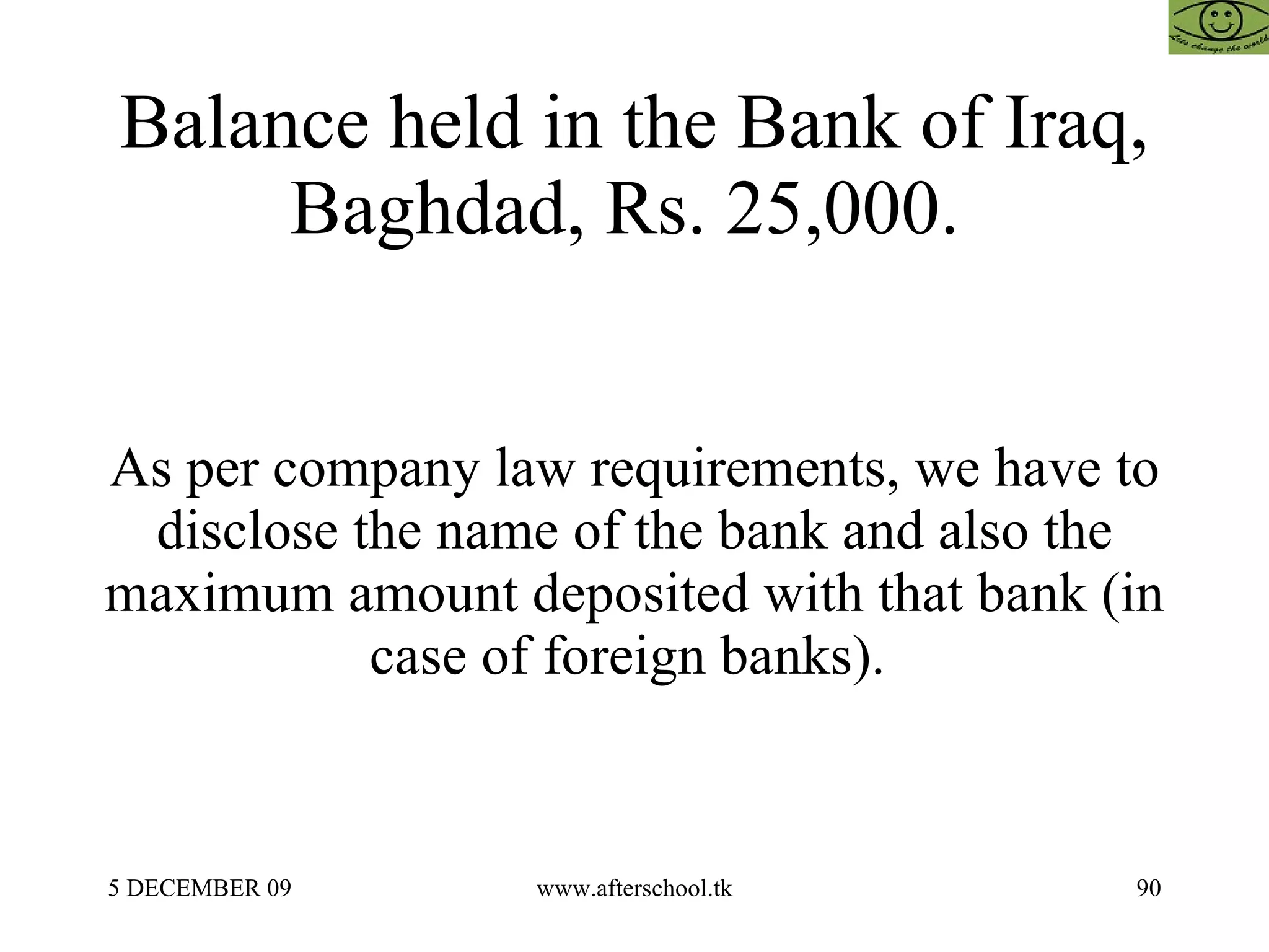 Balance held in the Bank of Iraq, Baghdad, Rs. 25,000.  As per company law requirements, we have to disclose the name of the bank and also the maximum amount deposited with that bank (in case of foreign banks).  