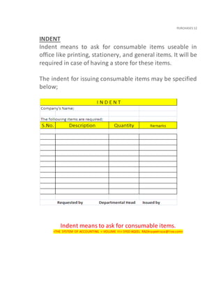 PURCHASES 12
INDENT
Indent means to ask for consumable items useable in
office like printing, stationery, and general items. It will be
required in case of having a store for these items.
The indent for issuing consumable items may be specified
below;
Indent means to ask for consumable items.
<THE SYSTEM OF ACCOUNTING < VOLUME III< SYED AQEEL RAZA<aqeelraza@live.com>
 