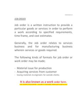 PURCHASES 14
JOB ORDER
Job order is a written instruction to provide a
particular goods or services in order to perform
a work according to specified requirements,
time frame, and cost estimates.
Generally, the Job order relates to services
business and for manufacturing business
wherein services or goods required.
The following kinds of formats for job order or
work order may be made;
- Material issue for production
- Acquiring services from customer
- Issuing materials to engineers for outside clients;
It is also known as a work order form.
<THE SYSTEM OF ACCOUNTING < VOLUME III< SYED AQEEL RAZA<aqeelraza@live.com>
 