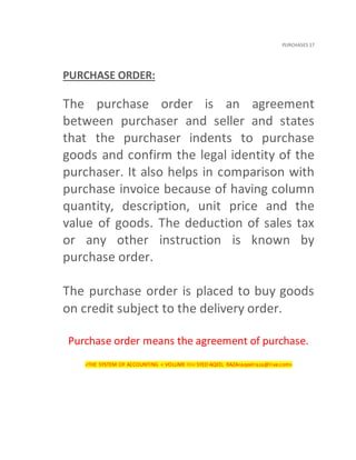 PURCHASES 17
PURCHASE ORDER:
The purchase order is an agreement
between purchaser and seller and states
that the purchaser indents to purchase
goods and confirm the legal identity of the
purchaser. It also helps in comparison with
purchase invoice because of having column
quantity, description, unit price and the
value of goods. The deduction of sales tax
or any other instruction is known by
purchase order.
The purchase order is placed to buy goods
on credit subject to the delivery order.
Purchase order means the agreement of purchase.
<THE SYSTEM OF ACCOUNTING < VOLUME III< SYED AQEEL RAZA<aqeelraza@live.com>
 