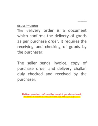 PURCHASES 19
DELIVERY ORDER
The delivery order is a document
which confirms the delivery of goods
as per purchase order. It requires the
receiving and checking of goods by
the purchaser.
The seller sends invoice, copy of
purchase order and delivery challan
duly checked and received by the
purchaser.
Delivery order confirms the receipt goods ordered.
<THE SYSTEM OF ACCOUNTING < VOLUME III< SYED AQEEL RAZA<aqeelraza@live.com>
 