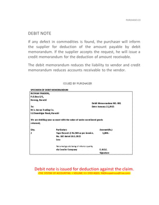 PURCHASES 23
DEBIT NOTE
If any defect in commodities is found, the purchaser will inform
the supplier for deduction of the amount payable by debit
memorandum. If the supplier accepts the request, he will issue a
credit memorandum for the deduction of amount receivable.
The debit memorandum reduces the liability to vendor and credit
memorandum reduces accounts receivable to the vendor.
Debit note is issued for deduction against the claim.
<THE SYSTEM OF ACCOUNTING < VOLUME III< SYED AQEEL RAZA<aqeelraza@live.com>
 