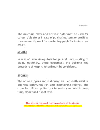 PURCHASES 27
The purchase order and delivery order may be used for
consumable stores in case of purchasing items on credit as
they are mostly used for purchasing goods for business on
credit.
STORE I
In case of maintaining store for general items relating to
plant, machinery, office equipment and building, the
procedure of keeping record must be considered.
STORE II
The office supplies and stationery are frequently used in
business communication and maintaining records. The
store for office supplies can be maintained which saves
time, money and risk of cash.
The stores depend on the nature of business.
<THE SYSTEM OF ACCOUNTING < VOLUME III< SYED AQEEL RAZA<aqeelraza@live.com>
 