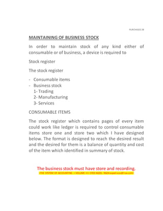 PURCHASES 28
MAINTAINING OF BUSINESS STOCK
In order to maintain stock of any kind either of
consumable or of business, a device is required to
Stock register
The stock register
- Consumable items
- Business stock
1- Trading
2- Manufacturing
3- Services
CONSUMABLE ITEMS
The stock register which contains pages of every item
could work like ledger is required to control consumable
items store one and store two which I have designed
below. The format is designed to reach the desired result
and the desired for them is a balance of quantity and cost
of the item which identified in summary of stock.
The business stock must have store and recording.
<THE SYSTEM OF ACCOUNTING < VOLUME III< SYED AQEEL RAZA<aqeelraza@live.com>
 