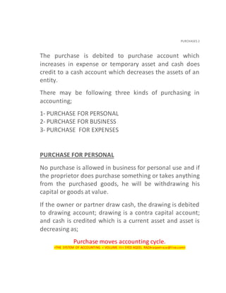 PURCHASES 2
The purchase is debited to purchase account which
increases in expense or temporary asset and cash does
credit to a cash account which decreases the assets of an
entity.
There may be following three kinds of purchasing in
accounting;
1- PURCHASE FOR PERSONAL
2- PURCHASE FOR BUSINESS
3- PURCHASE FOR EXPENSES
PURCHASE FOR PERSONAL
No purchase is allowed in business for personal use and if
the proprietor does purchase something or takes anything
from the purchased goods, he will be withdrawing his
capital or goods at value.
If the owner or partner draw cash, the drawing is debited
to drawing account; drawing is a contra capital account;
and cash is credited which is a current asset and asset is
decreasing as;
Purchase moves accounting cycle.
<THE SYSTEM OF ACCOUNTING < VOLUME III< SYED AQEEL RAZA<aqeelraza@live.com>
 