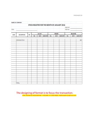 PURCHASES 29
The designing of format is to focus the transaction.
<THE SYSTEM OF ACCOUNTING < VOLUME III< SYED AQEEL RAZA<aqeelraza@live.com>
 