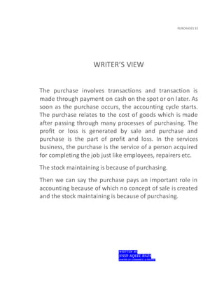 PURCHASES 33
WRITER’S VIEW
The purchase involves transactions and transaction is
made through payment on cash on the spot or on later. As
soon as the purchase occurs, the accounting cycle starts.
The purchase relates to the cost of goods which is made
after passing through many processes of purchasing. The
profit or loss is generated by sale and purchase and
purchase is the part of profit and loss. In the services
business, the purchase is the service of a person acquired
for completing the job just like employees, repairers etc.
The stock maintaining is because of purchasing.
Then we can say the purchase pays an important role in
accounting because of which no concept of sale is created
and the stock maintaining is because of purchasing.
WRITTEN BY:
SYED AQEEL RAZA
MASTER OF COMMERCE & POLITICS
 