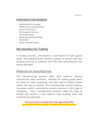 PURCHASES 4
PURCHASES FOR BUSINESS:
- Merchandise for trading
- Materials for manufacturing
- Assets for business
- Work against services
- Direct purchases
- Goods Receipt Note (GRN)
- Debit Note
- Account payable aging
Merchandise for Trading
In trading business, merchandise is purchased for sale against
profit. The trading business involves a person or persons who buy
products and sell to customer and links with manufacturers and
service providers.
Materials for manufacturing
The manufacturing business deals with materials wherein
manufacturer does purchases materials for making goods which
he wants to make something and then sells to traders, whole
sellers and also to retailers. The manufacturing business requires
manpower which is provided by services business in the shape of
employees. Thus, manufacturing business needs the help of
trading and services. It also requires land, building, plant and
machinery for operation.
The purchase is made for sale against profit.
<THE SYSTEM OF ACCOUNTING < VOLUME III< SYED AQEEL RAZA<aqeelraza@live.com>
 