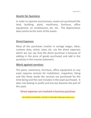 PURCHASES 5
Assets for business
In order to operate any business, assets are purchased like
land, building, plant, machinery, furniture, office
equipment, air conditioners, etc. etc. The depreciation
does contra to the most of the assets.
Direct Expenses
Most of the purchases involve in cartage wages, labor,
customs duty, octroi, taxes etc. are the direct expenses
which we can say that the direct purchase is because of
adding in the price of goods purchased and add in the
purchase in the income statement.
Work against services
The plant, machinery, furniture, office equipment or any
asset requires services for installation, inspection, fixing
and like these works the services are purchased for the
time being and the cost includes in the asset purchased. It
does not belong to profit and loss but become the part of
the asset.
Direct expenses are involved in business purchase.
<THE SYSTEM OF ACCOUNTING < VOLUME III< SYED AQEEL RAZA<aqeelraza@live.com>
 