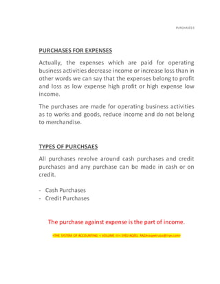 PURCHASES 6
PURCHASES FOR EXPENSES
Actually, the expenses which are paid for operating
business activities decrease income or increase loss than in
other words we can say that the expenses belong to profit
and loss as low expense high profit or high expense low
income.
The purchases are made for operating business activities
as to works and goods, reduce income and do not belong
to merchandise.
TYPES OF PURCHSAES
All purchases revolve around cash purchases and credit
purchases and any purchase can be made in cash or on
credit.
- Cash Purchases
- Credit Purchases
The purchase against expense is the part of income.
<THE SYSTEM OF ACCOUNTING < VOLUME III< SYED AQEEL RAZA<aqeelraza@live.com>
 