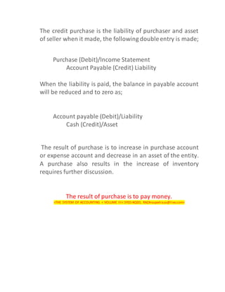The credit purchase is the liability of purchaser and asset
of seller when it made, the following doubleentry is made;
Purchase (Debit)/Income Statement
Account Payable (Credit) Liability
When the liability is paid, the balance in payable account
will be reduced and to zero as;
Account payable (Debit)/Liability
Cash (Credit)/Asset
The result of purchase is to increase in purchase account
or expense account and decrease in an asset of the entity.
A purchase also results in the increase of inventory
requires further discussion.
The result of purchase is to pay money.
<THE SYSTEM OF ACCOUNTING < VOLUME III< SYED AQEEL RAZA<aqeelraza@live.com>
 