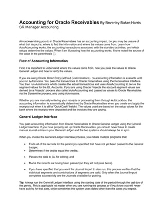 Accounting for Oracle Receivables By Beverley Baker-Harris
SR Manager Accounting
Almost everything you do in Oracle Receivables has an accounting impact, but you may be unsure of
what that impact is, where to find the information and where the values came from. Learn how
AutoAccounting works, the accounting transactions associated with the standard activities, and which
setups determine the values. When I am illustrating how the accounting works, I have noted the source of
the value in the parenthesis ( ).
Flow of Accounting Information
First, it is important to understand where the values come from, how you pass the values to Oracle
General Ledger and how to verify the values.
If you are using Oracle Order Entry (without customizations), no accounting information is available until
you run AutoInvoice. You pass the transactions to Oracle Receivables using the Receivables Interface.
You then run AutoInvoice which creates the actual transactions and uses AutoAccounting to derive the
segment values for the GL Accounts. If you are using Oracle Projects the account segment values are
derived by a Projects’ process also called AutoAccounting and passed as values to Oracle Receivables
via the Streamline process, also using AutoInvoice.
Whether you are manually entering your receipts or processing them through AutoLockbox, the
accounting information is automatically determined by Oracle Receivables when you create and apply the
receipts (not when it is still a "QuickCash" batch). The values used are based on the setup values for the
bank where the receipts were deposited and the invoices they are paying.
General Ledger Interface
You pass accounting information from Oracle Receivables to Oracle General Ledger using the General
Ledger Interface. If you have properly set up Oracle Receivables, you should never have to create
manual journal entries in your General Ledger and the two systems should always be in sync.
When you invoke the General Ledger Interface process, you initiate multiple programs that:
• Finds all of the records for the period you specified that have not yet been passed to the General
Ledger;
• Determines if the debits equal the credits;
• Passes the data to GL for editing; and
• Marks the records as having been passed (so they will not pass twice).
• If you have specified that you want the Journal Import to also run, this process verifies that the
individual segments and combinations of segments are valid. Only when the Journal Import
completes successfully are the Journals available for posting.
Tip: Always run the General Ledger Interface using the starting date of the period through the last day of
the period. This is applicable no matter when you are running the process or if you know you will never
have activity for that date, since sometimes the system uses dates other than the dates you expect.
 