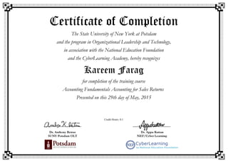 Certificate of Completion
The State University of New York at Potsdam
and the program in Organizational Leadership and Technology,
in association with the National Education Foundation
and the CyberLearning Academy, hereby recognizes
Kareem Farag
for completion of the training course
Accounting Fundamentals Accounting for Sales Returns
Presented on this 29th day of May, 2015
Credit Hours: 0.1
 