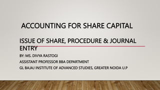 ACCOUNTING FOR SHARE CAPITAL
ISSUE OF SHARE, PROCEDURE & JOURNAL
ENTRY
BY: MS. DIVYA RASTOGI
ASSISTANT PROFESSOR BBA DEPARTMENT
GL BAJAJ INSTITUTE OF ADVANCED STUDIES, GREATER NOIDA U.P
 