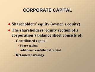 CORPORATE CAPITAL
 Shareholders’ equity (owner’s equity)
 The shareholders’ equity section of a
corporation’s balance sheet consists of:
– Contributed capital
• Share capital
• Additional contributed capital
– Retained earnings
 