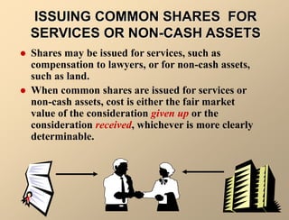 ISSUING COMMON SHARES FOR
SERVICES OR NON-CASH ASSETS
 Shares may be issued for services, such as
compensation to lawyers, or for non-cash assets,
such as land.
 When common shares are issued for services or
non-cash assets, cost is either the fair market
value of the consideration given up or the
consideration received, whichever is more clearly
determinable.
 