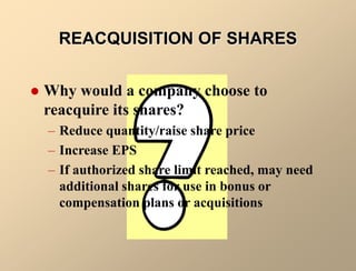 REACQUISITION OF SHARES
 Why would a company choose to
reacquire its shares?
– Reduce quantity/raise share price
– Increase EPS
– If authorized share limit reached, may need
additional shares for use in bonus or
compensation plans or acquisitions
 