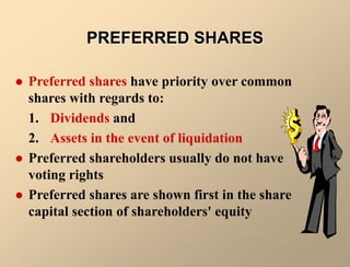  Preferred shares have priority over common
shares with regards to:
1. Dividends and
2. Assets in the event of liquidation
 Preferred shareholders usually do not have
voting rights
 Preferred shares are shown first in the share
capital section of shareholders' equity
PREFERRED SHARES
 