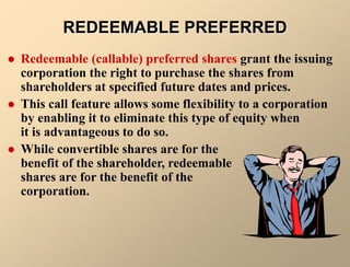 REDEEMABLE PREFERRED
 Redeemable (callable) preferred shares grant the issuing
corporation the right to purchase the shares from
shareholders at specified future dates and prices.
 This call feature allows some flexibility to a corporation
by enabling it to eliminate this type of equity when
it is advantageous to do so.
 While convertible shares are for the
benefit of the shareholder, redeemable
shares are for the benefit of the
corporation.
 