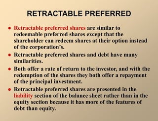 RETRACTABLE PREFERRED
 Retractable preferred shares are similar to
redeemable preferred shares except that the
shareholder can redeem shares at their option instead
of the corporation’s.
 Retractable preferred shares and debt have many
similarities.
 Both offer a rate of return to the investor, and with the
redemption of the shares they both offer a repayment
of the principal investment.
 Retractable preferred shares are presented in the
liability section of the balance sheet rather than in the
equity section because it has more of the features of
debt than equity.
 