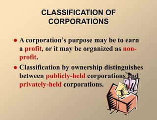 CLASSIFICATION OF
CORPORATIONS
 A corporation’s purpose may be to earn
a profit, or it may be organized as non-
profit.
 Classification by ownership distinguishes
between publicly-held corporations and
privately-held corporations.
 
