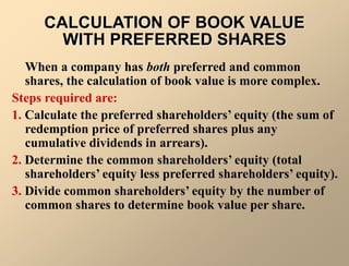 When a company has both preferred and common
shares, the calculation of book value is more complex.
Steps required are:
1. Calculate the preferred shareholders’ equity (the sum of
redemption price of preferred shares plus any
cumulative dividends in arrears).
2. Determine the common shareholders’ equity (total
shareholders’ equity less preferred shareholders’ equity).
3. Divide common shareholders’ equity by the number of
common shares to determine book value per share.
CALCULATION OF BOOK VALUE
WITH PREFERRED SHARES
 
