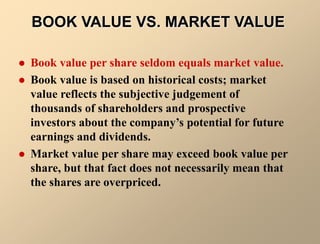 BOOK VALUE VS. MARKET VALUE
 Book value per share seldom equals market value.
 Book value is based on historical costs; market
value reflects the subjective judgement of
thousands of shareholders and prospective
investors about the company’s potential for future
earnings and dividends.
 Market value per share may exceed book value per
share, but that fact does not necessarily mean that
the shares are overpriced.
 