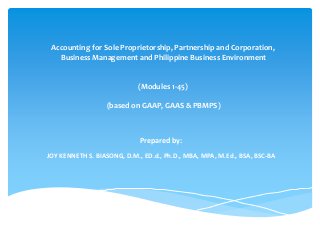 Accounting for Sole Proprietorship, Partnership and Corporation,
Business Management and Philippine Business Environment
(Modules 1-45)
(based on GAAP, GAAS & PBMPS)
Prepared by:
JOY KENNETH S. BIASONG, D.M., ED.d., Ph.D., MBA, MPA, M.Ed., BSA, BSC-BA
 