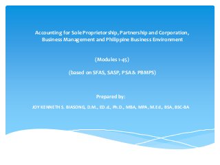 Accounting for Sole Proprietorship, Partnership and Corporation,
Business Management and Philippine Business Environment
(Modules 1-45)
(based on SFAS, SASP, PSA & PBMPS)
Prepared by:
JOY KENNETH S. BIASONG, D.M., ED.d., Ph.D., MBA, MPA, M.Ed., BSA, BSC-BA
 