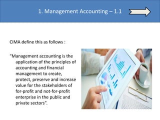 CIMA define this as follows :
“Management accounting is the
application of the principles of
accounting and financial
management to create,
protect, preserve and increase
value for the stakeholders of
for-profit and not-for-profit
enterprise in the public and
private sectors”.
Management Accounting – 1.1
 