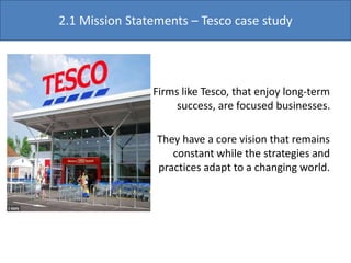 Firms like Tesco, that enjoy long-term
success, are focused businesses.
They have a core vision that remains
constant while the strategies and
practices adapt to a changing world.
2.1 Mission Statements – Tesco case study
 