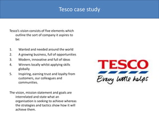 Tesco’s vision consists of five elements which
outline the sort of company it aspires to
be:
1. Wanted and needed around the world
2. A growing business, full of opportunities
3. Modern, innovative and full of ideas
4. Winners locally whilst applying skills
globally
5. Inspiring, earning trust and loyalty from
customers, our colleagues and
communities.
The vision, mission statement and goals are
interrelated and state what an
organisation is seeking to achieve whereas
the strategies and tactics show how it will
achieve them.
Tesco case study
 