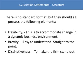 There is no standard format, but they should all
possess the following elements:
• Flexibility. - This is to accommodate change in
a dynamic business environment.
• Brevity. – Easy to understand. Straight to the
point.
• Distinctiveness. - To make the firm stand out
2.2 Mission Statements – Structure
 