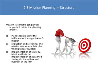 Mission statements can play an
important role in the planning
process.
a) Plans should outline the
fulfilment of the organisation’s
mission
b) Evaluation and screening. The
mission acts as a yardstick by
which plans are judged.
c) Implementation of strategy.
Mission affects the
implementation of a planned
strategy in the culture and
business of the firm
2.3 Mission Planning – Structure
 