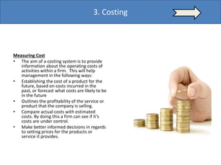 Measuring Cost
• The aim of a costing system is to provide
information about the operating costs of
activities within a firm. This will help
management in the following ways:
• Establishing the cost of a product for the
future, based on costs incurred in the
past, or forecast what costs are likely to be
in the future
• Outlines the profitability of the service or
product that the company is selling.
• Compare actual costs with estimated
costs. By doing this a firm can see if it’s
costs are under control.
• Make better informed decisions in regards
to setting prices for the products or
service it provides.
3. Costing
 