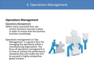 Operations Management
Operations Management
Within every successful firm, the
correct structure must be in place
in order to ensure that the business
functions accordingly.
Operations management or ‘Ops
Management’ is a generic term for
managing the operations within a
manufacturing organisation. The
focus of operations management is
on how to achieve the performance
standards that will enable the firm
to succeed in highly-competitive
global markets.
4. Operations Management
 