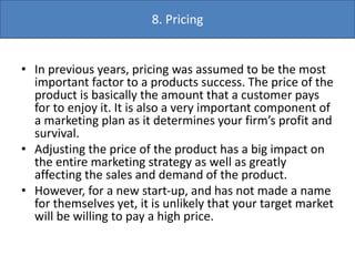 • In previous years, pricing was assumed to be the most
important factor to a products success. The price of the
product is basically the amount that a customer pays
for to enjoy it. It is also a very important component of
a marketing plan as it determines your firm’s profit and
survival.
• Adjusting the price of the product has a big impact on
the entire marketing strategy as well as greatly
affecting the sales and demand of the product.
• However, for a new start-up, and has not made a name
for themselves yet, it is unlikely that your target market
will be willing to pay a high price.
8. Pricing
 