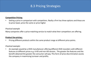 Competition Pricing:
• Setting a price in comparison with competitors. Really a firm has three options and these are
to price lower, price the same or price higher
Practical example
Many companies offer a price matching service to match what their competitors are offering.
Product line pricing :
• Pricing different products within the same product range at different price points.
Practical example:
• An example would be a DVD manufacturer offering different DVD recorders with different
features at different prices e.g. A HD and non HD version.. The greater the features and the
benefit obtained the greater the consumer will pay. This form of price discrimination assists
the company in maximising turnover and profits.
8.3 Pricing Strategies
 