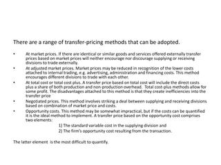 There are a range of transfer-pricing methods that can be adopted.
• At market prices. If there are identical or similar goods and services offered externally transfer
prices based on market prices will neither encourage nor discourage supplying or receiving
divisions to trade externally.
• At adjusted market prices. Market prices may be reduced in recognition of the lower costs
attached to internal trading, e.g. advertising, administration and financing costs. This method
encourages different divisions to trade with each other.
• At total cost or total cost plus. A transfer price based on total cost will include the direct costs
plus a share of both production and non-production overhead. Total cost-plus methods allow for
some profit. The disadvantages attached to this method is that they create inefficiencies into the
transfer price
• Negotiated prices. This method involves striking a deal between supplying and receiving divisions
based on combination of market price and costs.
• Opportunity costs. This method may be somewhat impractical, but if the costs can be quantified
it is the ideal method to implement. A transfer price based on the opportunity cost comprises
two elements:
1) The standard variable cost in the supplying division and
2) The firm’s opportunity cost resulting from the transaction.
The latter element is the most difficult to quantify.
 
