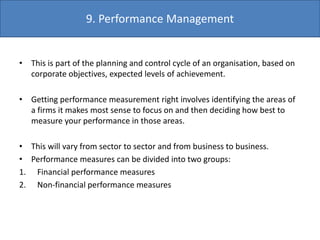• This is part of the planning and control cycle of an organisation, based on
corporate objectives, expected levels of achievement.
• Getting performance measurement right involves identifying the areas of
a firms it makes most sense to focus on and then deciding how best to
measure your performance in those areas.
• This will vary from sector to sector and from business to business.
• Performance measures can be divided into two groups:
1. Financial performance measures
2. Non-financial performance measures
9. Performance Management
 