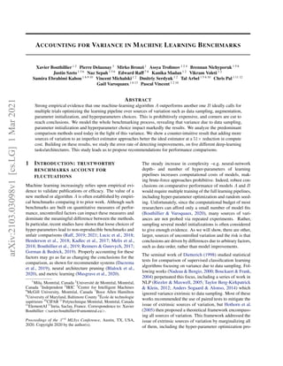 ACCOUNTING FOR VARIANCE IN MACHINE LEARNING BENCHMARKS
Xavier Bouthillier 1 2
Pierre Delaunay 3
Mirko Bronzi 1
Assya Trofimov 1 2 4
Brennan Nichyporuk 1 5 6
Justin Szeto 1 5 6
Naz Sepah 1 5 6
Edward Raff 7 8
Kanika Madan 1 2
Vikram Voleti 1 2
Samira Ebrahimi Kahou 1 6 9 10
Vincent Michalski 1 2
Dmitriy Serdyuk 1 2
Tal Arbel 1 5 6 10
Chris Pal 1 11 12
Gaël Varoquaux 1 6 13
Pascal Vincent 1 2 10
ABSTRACT
Strong empirical evidence that one machine-learning algorithm A outperforms another one B ideally calls for
multiple trials optimizing the learning pipeline over sources of variation such as data sampling, augmentation,
parameter initialization, and hyperparameters choices. This is prohibitively expensive, and corners are cut to
reach conclusions. We model the whole benchmarking process, revealing that variance due to data sampling,
parameter initialization and hyperparameter choice impact markedly the results. We analyze the predominant
comparison methods used today in the light of this variance. We show a counter-intuitive result that adding more
sources of variation to an imperfect estimator approaches better the ideal estimator at a 51× reduction in compute
cost. Building on these results, we study the error rate of detecting improvements, on five different deep-learning
tasks/architectures. This study leads us to propose recommendations for performance comparisons.
1 INTRODUCTION: TRUSTWORTHY
BENCHMARKS ACCOUNT FOR
FLUCTUATIONS
Machine learning increasingly relies upon empirical evi-
dence to validate publications or efficacy. The value of a
new method or algorithm A is often established by empiri-
cal benchmarks comparing it to prior work. Although such
benchmarks are built on quantitative measures of perfor-
mance, uncontrolled factors can impact these measures and
dominate the meaningful difference between the methods.
In particular, recent studies have shown that loose choices of
hyper-parameters lead to non-reproducible benchmarks and
unfair comparisons (Raff, 2019; 2021; Lucic et al., 2018;
Henderson et al., 2018; Kadlec et al., 2017; Melis et al.,
2018; Bouthillier et al., 2019; Reimers & Gurevych, 2017;
Gorman & Bedrick, 2019). Properly accounting for these
factors may go as far as changing the conclusions for the
comparison, as shown for recommender systems (Dacrema
et al., 2019), neural architecture pruning (Blalock et al.,
2020), and metric learning (Musgrave et al., 2020).
1
Mila, Montréal, Canada 2
Université de Montréal, Montréal,
Canada 3
Independent 4
IRIC 5
Centre for Intelligent Machines
6
McGill University, Montréal, Canada 7
Booz Allen Hamilton
8
University of Maryland, Baltimore County 9
École de technologie
supérieure 10
CIFAR 11
Polytechnique Montréal, Montréal, Canada
12
ElementAI 13
Inria, Saclay, France. Correspondence to: Xavier
Bouthillier <xavier.bouthillier@umontreal.ca>.
Proceedings of the 3rd
MLSys Conference, Austin, TX, USA,
2020. Copyright 2020 by the author(s).
The steady increase in complexity –e.g. neural-network
depth– and number of hyper-parameters of learning
pipelines increases computational costs of models, mak-
ing brute-force approaches prohibitive. Indeed, robust con-
clusions on comparative performance of models A and B
would require multiple training of the full learning pipelines,
including hyper-parameter optimization and random seed-
ing. Unfortunately, since the computational budget of most
researchers can afford only a small number of model fits
(Bouthillier & Varoquaux, 2020), many sources of vari-
ances are not probed via repeated experiments. Rather,
sampling several model initializations is often considered
to give enough evidence. As we will show, there are other,
larger, sources of uncontrolled variation and the risk is that
conclusions are driven by differences due to arbitrary factors,
such as data order, rather than model improvements.
The seminal work of Dietterich (1998) studied statistical
tests for comparison of supervised classification learning
algorithms focusing on variance due to data sampling. Fol-
lowing works (Nadeau & Bengio, 2000; Bouckaert & Frank,
2004) perpetuated this focus, including a series of work in
NLP (Riezler & Maxwell, 2005; Taylor Berg-Kirkpatrick
& Klein, 2012; Anders Sogaard & Alonso, 2014) which
ignored variance extrinsic to data sampling. Most of these
works recommended the use of paired tests to mitigate the
issue of extrinsic sources of variation, but Hothorn et al.
(2005) then proposed a theoretical framework encompass-
ing all sources of variation. This framework addressed the
issue of extrinsic sources of variation by marginalizing all
of them, including the hyper-parameter optimization pro-
arXiv:2103.03098v1
[cs.LG]
1
Mar
2021
 