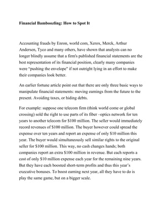 Financial Bamboozling: How to Spot It
Accounting frauds by Enron, world com, Xerox, Merck, Arthur
Andersen, Tyco and many others, have shown that analysts can no
longer blindly assume that a firm's published financial statements are the
best representation of its financial position, clearly many companies
were “pushing the envelope" if not outright lying in an effort to make
their companies look better.
An earlier fortune article point out that there are only three basic ways to
manipulate financial statements: moving earnings from the future to the
present. Avoiding taxes, or hiding debts.
For example: suppose one telecom firm (think world come or global
crossing) sold the right to use parts of its fiber –optics network for ten
years to another telecom for $100 million. The seller would immediately
record revenues of $100 million. The buyer however could spread the
expense over ten years and report an expense of only $10 million this
year. The buyer would simultaneously sell similar rights to the original
seller for $100 million. This way, no cash changes hands; both
companies report an extra $100 million in revenue. But each reports a
cost of only $10 million expense each year for the remaining nine years.
But they have each boosted short-term profits and thus this year’s
executive bonuses. To boost earning next year, all they have to do is
play the same game, but on a bigger scale.
 