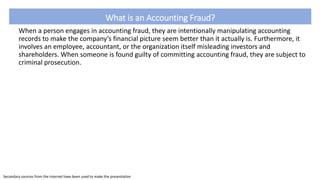 What is an Accounting Fraud?
When a person engages in accounting fraud, they are intentionally manipulating accounting
records to make the company’s financial picture seem better than it actually is. Furthermore, it
involves an employee, accountant, or the organization itself misleading investors and
shareholders. When someone is found guilty of committing accounting fraud, they are subject to
criminal prosecution.
Secondary sources from the internet have been used to make the presentation
 