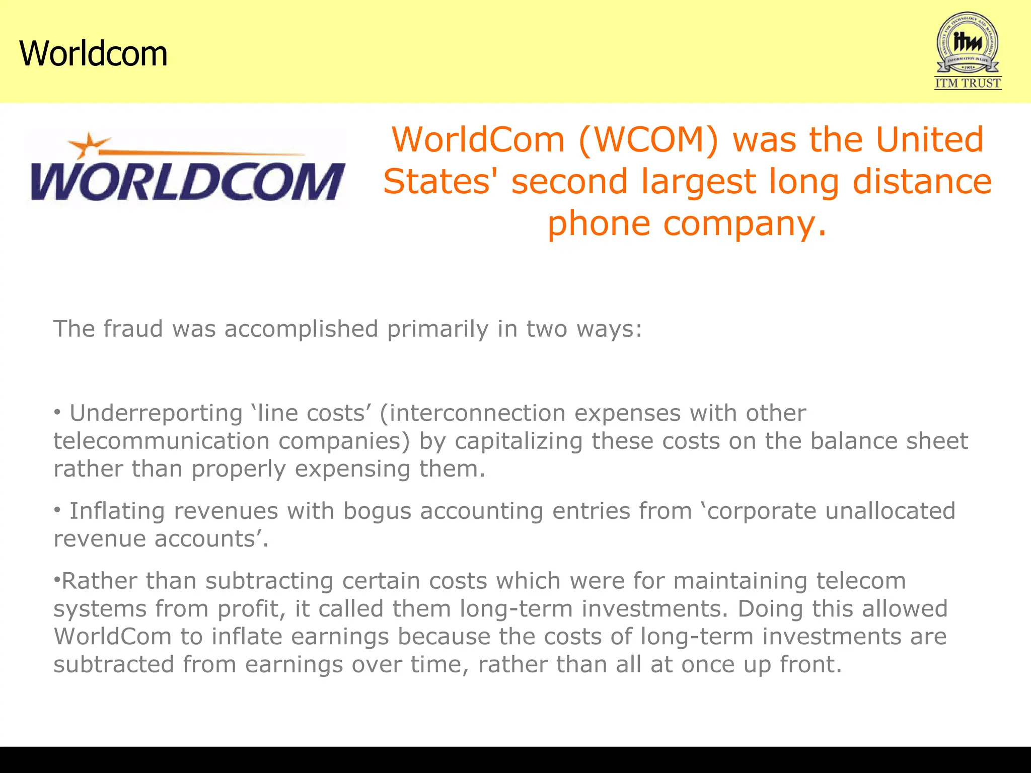 Worldcom  WorldCom (WCOM) was the United States' second largest long distance phone company. The fraud was accomplished primarily in two ways: Underreporting ‘line costs’ (interconnection expenses with other telecommunication companies) by capitalizing these costs on the balance sheet rather than properly expensing them.  Inflating revenues with bogus accounting entries from ‘corporate unallocated revenue accounts’.  Rather than subtracting certain costs which were for maintaining telecom systems from profit, it called them long-term investments. Doing this allowed WorldCom to inflate earnings because the costs of long-term investments are subtracted from earnings over time, rather than all at once up front. 