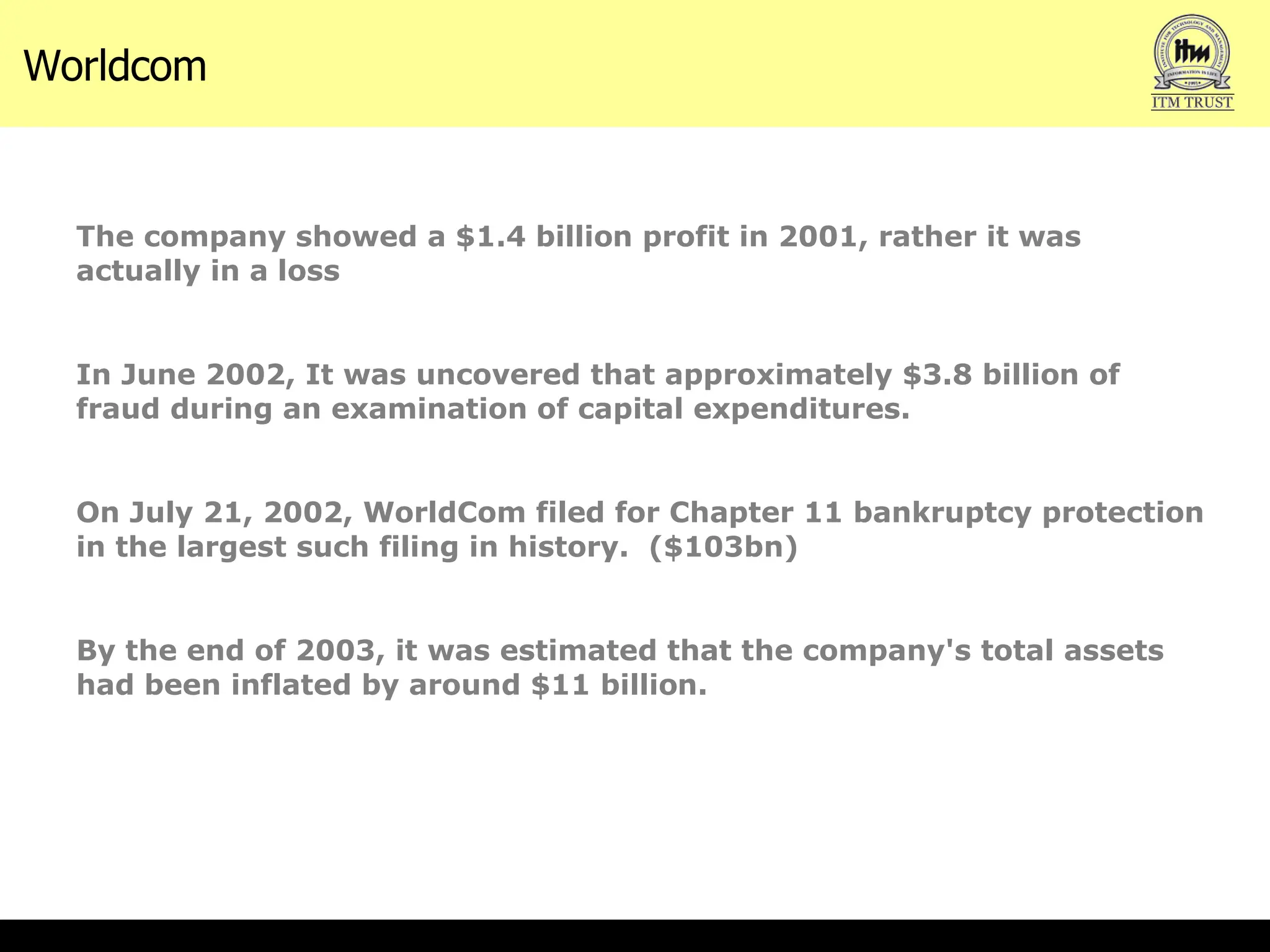 The company showed a $1.4 billion profit in 2001, rather it was actually in a loss In June 2002, It was uncovered that approximately $3.8 billion of fraud during an examination of capital expenditures. On July 21, 2002, WorldCom filed for Chapter 11 bankruptcy protection in the largest such filing in history.  ($103bn) By the end of 2003, it was estimated that the company's total assets had been inflated by around $11 billion. Worldcom  
