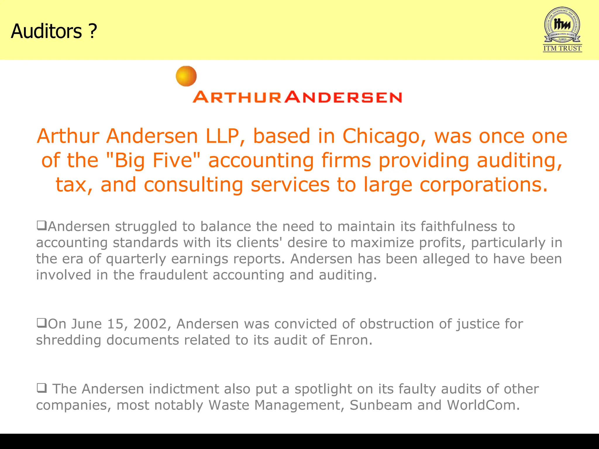 Auditors ? Arthur Andersen LLP, based in Chicago, was once one of the "Big Five" accounting firms providing auditing, tax, and consulting services to large corporations. Andersen struggled to balance the need to maintain its faithfulness to accounting standards with its clients' desire to maximize profits, particularly in the era of quarterly earnings reports. Andersen has been alleged to have been involved in the fraudulent accounting and auditing. On June 15, 2002, Andersen was convicted of obstruction of justice for shredding documents related to its audit of Enron.  The Andersen indictment also put a spotlight on its faulty audits of other companies, most notably Waste Management, Sunbeam and WorldCom. 