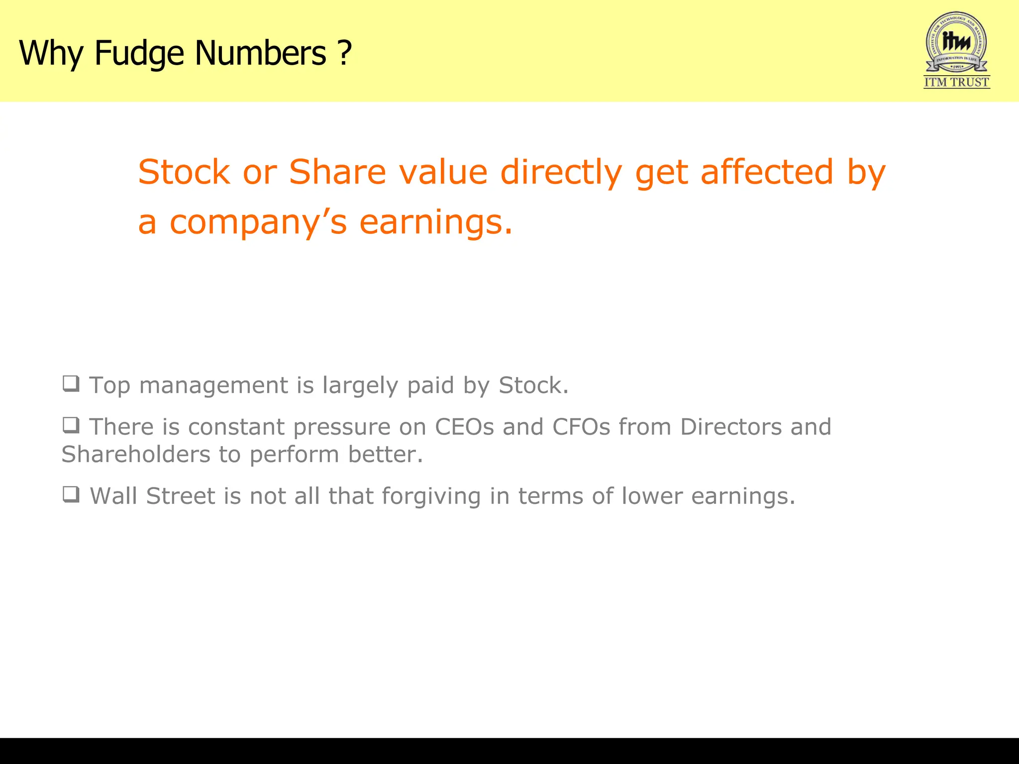 Why Fudge Numbers ? Stock or Share value directly get affected by a company’s earnings.  Top management is largely paid by Stock. There is constant pressure on CEOs and CFOs from Directors and Shareholders to perform better. Wall Street is not all that forgiving in terms of lower earnings.  