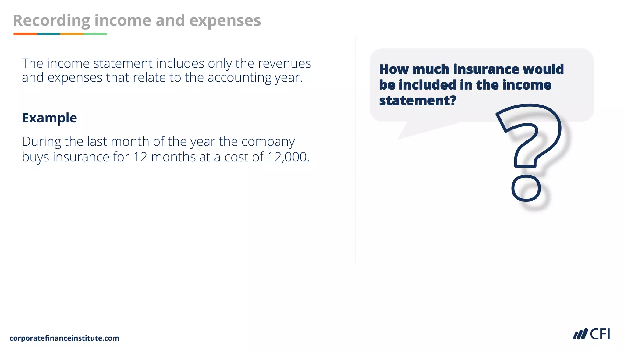 corporatefinanceinstitute.com
Recording income and expenses
The income statement includes only the revenues
and expenses that relate to the accounting year.
How much insurance would
be included in the income
statement?
Example
During the last month of the year the company
buys insurance for 12 months at a cost of 12,000.
 