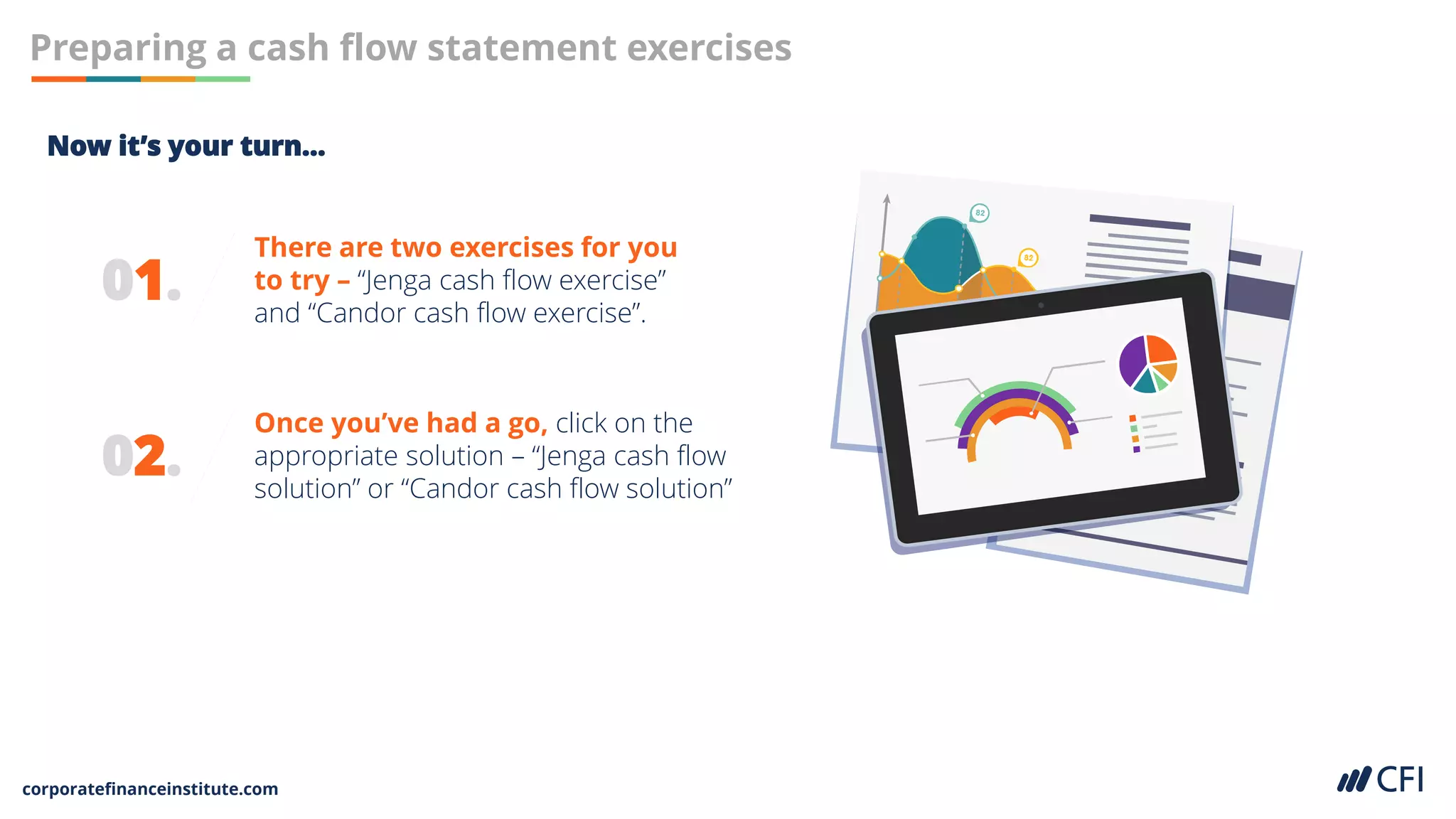 corporatefinanceinstitute.com
01.
There are two exercises for you
to try – “Jenga cash flow exercise”
and “Candor cash flow exercise”.
Preparing a cash flow statement exercises
02.
Once you’ve had a go, click on the
appropriate solution – “Jenga cash flow
solution” or “Candor cash flow solution”
Now it’s your turn…
 