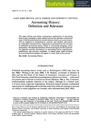 ABACUS, Vol. zyxwvutsrq
26. No. zyxwvuts
1, zyxwvutsr
1990 zyxwvutsr
GARY JOHN PREVITS, LEE D. PARKER AND EDWARD N. COFFMAN
Accounting History:
Definition and Relevance
This paper defines and relates contemporary applications of accounting
history and is intended to assist scholars who do not specializein historical
study. A definitional distinction is drawn between history as a socialscience,
with an emphasis on interpretation, criticism, and method, and history zy
as a descriptive narrative form. Arguments are presented for the relevance
of published accounting history studies to accounting pedagogy, policy
and practice. Theinherent limitations of historical inquiry are alsoexplored.
An appendix provides information on accounting history organizations,
publications, and activities worldwide. A related paper which develops
an accounting historiography will appear in a later issue of this journal.
Key words: Accounting; History.
INTRODUCTION
Published accounting history works such as Worthington’s zyxw
(1895) date from the
late 1800s.’ Writing in the early 1900s, C.W. Haskins, co-founder of Haskins zy
&
Sells and the first Dean of the School of Commerce, Accounts and Finance at
New York University,noted that accounting history allowsus to ‘better. ..understand
our present and to forecast or control our future’(Haskins, 1904, p. 141). Consistent,
institutionalized academic attention to the subject, although on a limited scale,
is of more recent origin (see Appendices). Historical research presents a substantial
opportunity for challengingand worthwhile studyfrom which we can hope to increase
our ability to make judgments on a broader, more informed basis (Zeff, 1982).
I Discovery of Pacioli’s work Summa de Arithmetica, Geometria, Proportioni et Proportionalita was
attributed to Professor Luchinni by Stevelinck (1986): ‘Thus it was in 1869 . . . he drew attention
to Pacioli who was “unknown” to accountants at that time’. Previts and Sheldahl (1988) note that
as early as 1818 a popular English text by Cronhelm (p. xiii) identified Pacioli’s work.
GARY
JOHN
PREVITS,
LEED. PARKER
and EDWARD
N. COFFMAN
are Professors of Accounting, Case
Western Reserve University, The Flinders University of South Australia, and Virginia Commonwealth
University, respectively.
The authors acknowledge the comments on earlier versions of this paper provided by R. P. Brief,
Stephen Zeff, H. Thomas Johnson, Barbara Merino, Paul Garner, Kenneth Ferris and participants
at the CWRU research seminar. zyxwvut
1
 